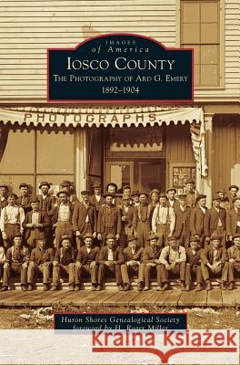 Iosco County: The Photography of Ard G. Emery 1892-1904 Huron Shores Genealogical Society, H Roger Miller 9781531671488 Arcadia Publishing Library Editions