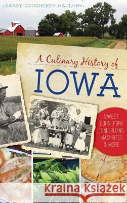 A Culinary History of Iowa: Sweet Corn, Pork Tenderloins, Maid-Rites & More Darcy Dougherty Maulsby 9781531698768 History Press Library Editions
