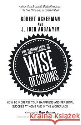 The Importance of Wise Decisions: How to Increase Your Happiness and Personal Success at Home and in the Workplace Robert Ackerman (University of the Arts Philadelphia), J Ibeh Agbanyim 9781532021541 iUniverse