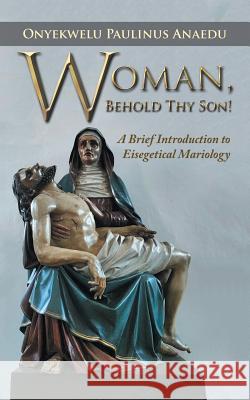 Woman, Behold Thy Son!: A Brief Introduction to Eisegetical Mariology Onyekwelu Paulinu 9781532022234 iUniverse