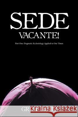 Sede Vacante!: Part One: Dogmatic Ecclesiology Applied to Our Times Griff Ruby 9781532023767 iUniverse