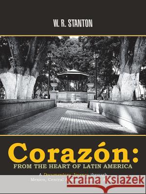 Corazón: from the Heart of Latin America: A Documentary Journey Through Mexico, Central America, and the Andes W R Stanton 9781532040825 iUniverse