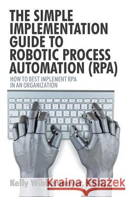 The Simple Implementation Guide to Robotic Process Automation (Rpa): How to Best Implement Rpa in an Organization Kelly Wibbenmeyer 9781532045882 