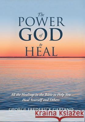 The Power of God to Heal: All the Healings in the Bible to Help You Heal Yourself and Others George Frederick Garland 9781532059865 iUniverse