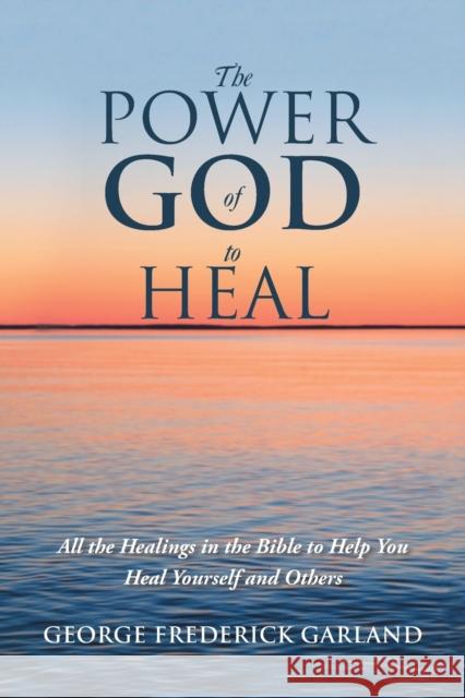 The Power of God to Heal: All the Healings in the Bible to Help You Heal Yourself and Others George Frederick Garland 9781532059872 iUniverse