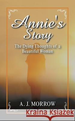 Annie's Story: The Dying Thoughts of a Beautiful Woman A J Morrow 9781532060311 iUniverse