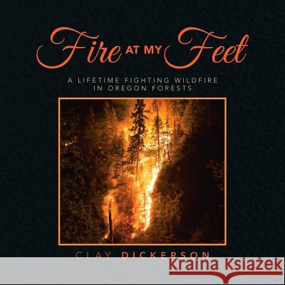 Fire at My Feet: A Lifetime Fighting Wildfire in Oregon Forests Clay Dickerson 9781532063350 iUniverse