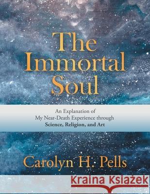 The Immortal Soul: An Explanation of My Near-Death Experience Through Science, Religion, and Art Carolyn H. Pells 9781532069475 iUniverse