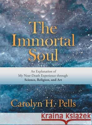 The Immortal Soul: An Explanation of My Near-Death Experience Through Science, Religion, and Art Carolyn H. Pells 9781532069499 iUniverse
