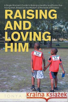 Raising and Loving Him: A Single Woman's Guide to Raising a Healthy and Productive Young Man, Based on the Wisdom of the Book of Proverbs Tonya Molton 9781532072963