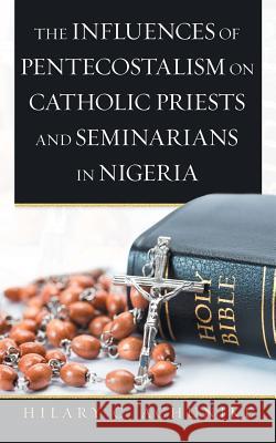 The Influences of Pentecostalism on Catholic Priests and Seminarians in Nigeria Hilary C. Achunike 9781532074394 iUniverse