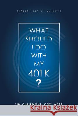 What Should I Do with My 401K?: Should I Buy an Annuity? Tim Clairmont Cfp(r) Msfs 9781532075919 iUniverse