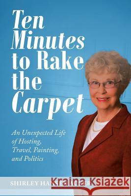 Ten Minutes to Rake the Carpet: An Unexpected Life of Hosting, Travel, Painting, and Politics Shirley Hansen Acker 9781532076947