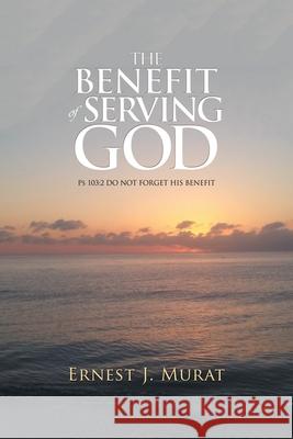 The Benefit of Serving God: Ps 103:2 Do Not Forget His Benefit Ernest J. Murat 9781532079436