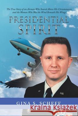 Presidential Spirit: The True Story of an Airman Who Soared Above His Circumstances and the Woman Who Was the Wind Beneath His Wings Gina S. Scheff 9781532086700 iUniverse