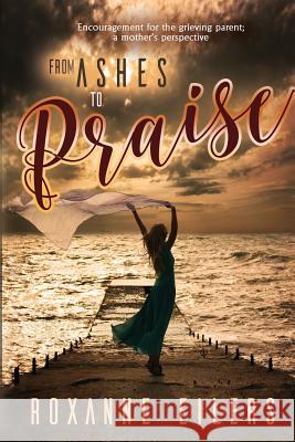 From Ashes to Praise: Encouragement for the grieving parent; a mother's perspective Eilers, Roxanne a. 9781532370632 Eilers Ministries, Inc