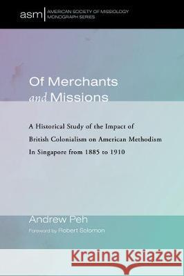 Of Merchants and Missions: A Historical Study of the Impact of British Colonialism on American Methodism In Singapore from 1885 to 1910 Andrew Peh Robert Solomon 9781532634369 Pickwick Publications