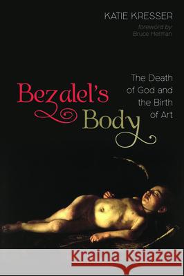 Bezalel's Body: The Death of God and the Birth of Art Katie Kresser Bruce Herman 9781532645648