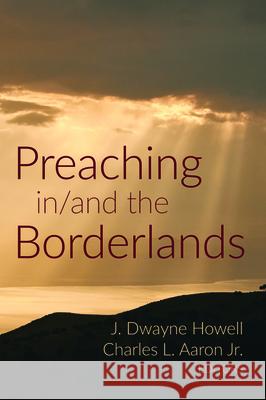 Preaching in/and the Borderlands J. Dwayne Howell Charles L., Jr. Aaron 9781532664656 Pickwick Publications