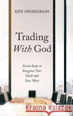 Trading With God: Seven Steps to Integrate Your Faith into Your Work Ken Snodgrass 9781532683282