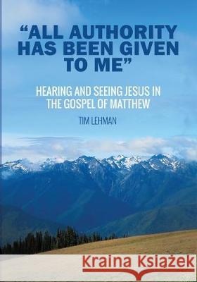 All Authority Has Been Given To Me: Hearing and Seeing Jesus in the Gospel of Matthew Lehman, Tim 9781532694868