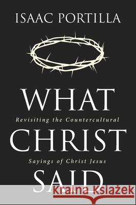 What Christ Said: Revisiting the Countercultural Sayings of Christ Jesus Portilla, Isaac 9781532694950