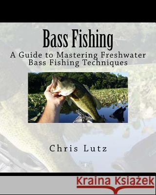 Bass Fishing: A Guide to Mastering Freshwater Bass Fishing Techniques Chris Lutz 9781532739507 Createspace Independent Publishing Platform