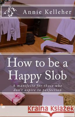 How to be a Happy Slob: A manifesto for those who don't aspire to perfection Kelleher, Annie 9781532742965 Createspace Independent Publishing Platform