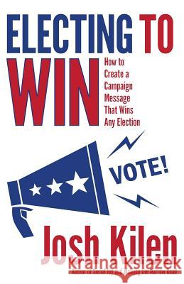 Electing to Win: How to Create a Campaign Message That Wins Any Election Josh Kilen 9781532783661 Createspace Independent Publishing Platform
