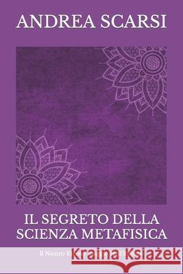 Il Segreto della Scienza Metafisica: Il Nostro Eterno Viaggio nell'Infinito Scarsi Msc D., Andrea 9781532786693 Createspace Independent Publishing Platform