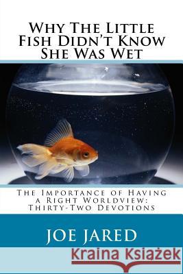 Why The Little Fish Didn't Know She Was Wet: The Importance of Having a Right Worldview: Thirty-Two Devotions Jared, Joe 9781532823732
