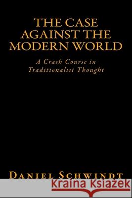 The Case Against the Modern World: A Crash Course in Traditionalist Thought Daniel Schwindt 9781532825347 Createspace Independent Publishing Platform