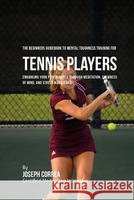 The Beginners Guidebook To Mental Toughness Training For Tennis Players: Enhancing Your Performance Through Meditation, Calmness Of Mind, And Stress M Correa (Certified Meditation Instructor) 9781532828270 Createspace Independent Publishing Platform