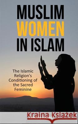 Muslim Women in Islam: The Islamic Religion's Conditioning of the Sacred Feminine Timothy Aldred 9781532834998 Createspace Independent Publishing Platform
