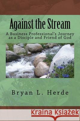 Against the Stream: A Business Professional's Journey as a Disciple and Friend of God Bryan L. Herde 9781532839931 Createspace Independent Publishing Platform