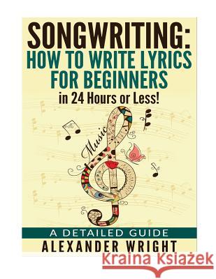 How to write a song: How to Write Lyrics for Beginners in 24 Hours or Less!: A Detailed Guide Wright, Alexander 9781532846656