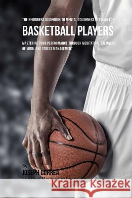The Beginners Guidebook To Mental Toughness Training For Basketball Players: Mastering Your Performance Through Meditation, Calmness Of Mind, And Stre Correa (Certified Meditation Instructor) 9781532864865 Createspace Independent Publishing Platform