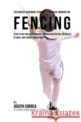 The Novices Guidebook To Mental Toughness Training For Fencers: Improving Your Performance Through Meditation, Calmness Of Mind, And Stress Management Correa (Certified Meditation Instructor) 9781532866913 Createspace Independent Publishing Platform