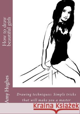 How to draw beautiful girls: Drawing techniques: Simple tricks that will make you a master Hughes, Amy 9781532868924 Createspace Independent Publishing Platform
