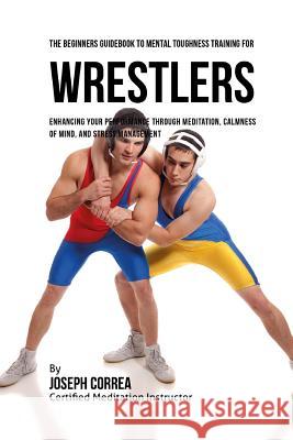 The Beginners Guidebook To Mental Toughness For Wrestlers: Enhancing Your Performance Through Meditation, Calmness Of Mind, And Stress Management Correa (Certified Meditation Instructor) 9781532883514 Createspace Independent Publishing Platform