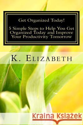 Get Organized Today!: 5 Simple Steps to Help You Get Organized Today and Improve Your Productivity Tomorrow K. Elizabeth 9781532898310 Createspace Independent Publishing Platform