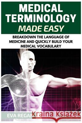 Medical Terminology: Medical Terminology Made Easy: Breakdown the Language of Medicine and Quickly Build Your Medical Vocabulary Eva Regan 9781532921513 Createspace Independent Publishing Platform