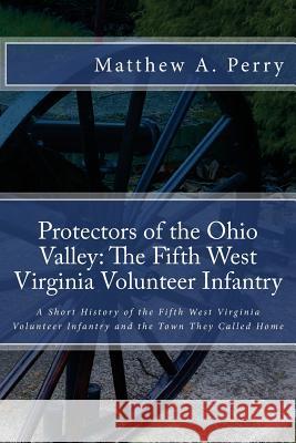 Protectors of the Ohio Valley: The Fifth West Virginia Volunteer Infantry: A Short History of the Fifth West Virginia Volunteer Infantry and the Town Matthew a. Perry 9781532927102