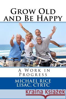 Grow Old And Be Happy: A Work in Progress Rice Lisac, Michael 9781532927508 Createspace Independent Publishing Platform