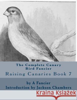 The Complete Canary Bird Fancier: Raising Canaries Book 7 A. Fancier Jackson Chambers 9781532935343 Createspace Independent Publishing Platform