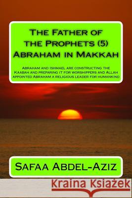 The Father of the Prophets (5) Abraham in Makkah: Abraham and Ishmael are constructing the Kaabah and preparing it for worshippers and Allah appointed Abdel-Aziz, Safaa Ahmad 9781532947315