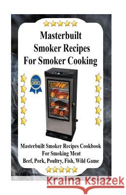 Masterbuilt Smoker Recipes For Smoker Cooking: Masterbuilt Smoker Recipes Cookbook For Smoking Meat Including Pork, Beef, Poultry, Fish, and Wild Game Downey, Jack 9781532957253