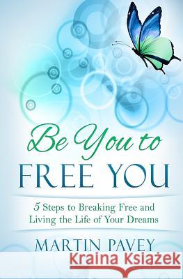 Be You To Free You: 5 Steps to Breaking Free and Living the Life of Your Dreams Martin Pavey 9781532978753
