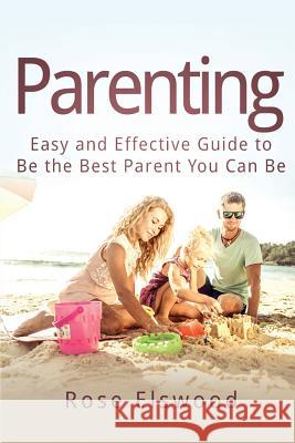 Parenting: Easy and Effective Guide to Be the Best Parent You Can Be Rose Elswood 9781532987571 Createspace Independent Publishing Platform