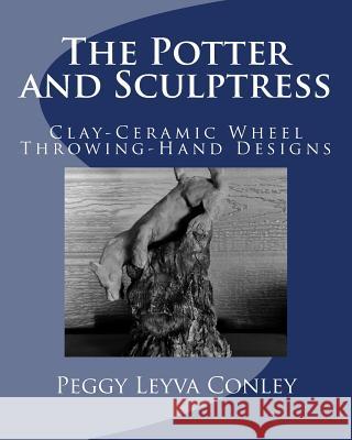 The Potter and Sculptress: Clay-Ceramic Wheel Throwing-Hand Designs Peggy Leyva Conley 9781533002709 Createspace Independent Publishing Platform